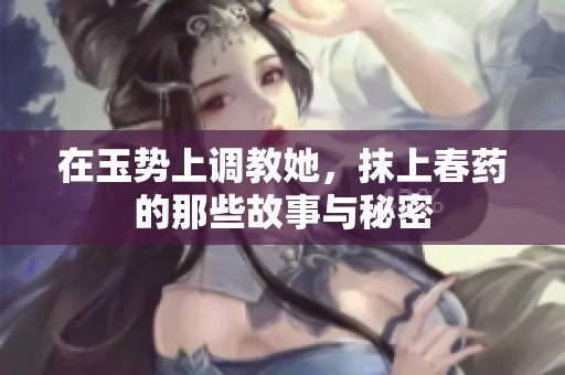 在玉势上调教她，抹上春药的那些故事与秘密