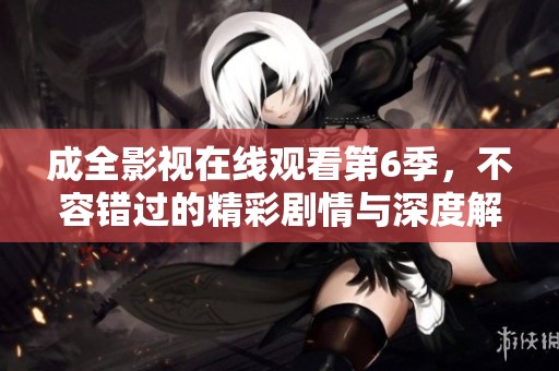 成全影视在线观看第6季，不容错过的精彩剧情与深度解析
