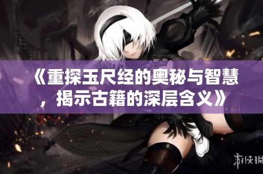 《重探玉尺经的奥秘与智慧，揭示古籍的深层含义》