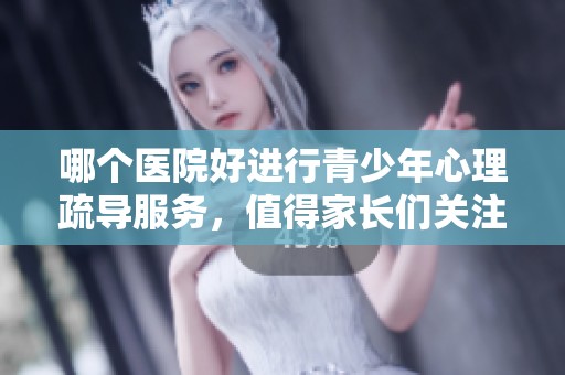 哪个医院好进行青少年心理疏导服务，值得家长们关注和选择