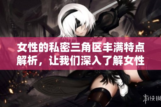 女性的私密三角区丰满特点解析，让我们深入了解女性丰满三角区的魅力所在
