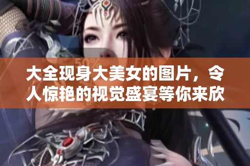 大全现身大美女的图片，令人惊艳的视觉盛宴等你来欣赏