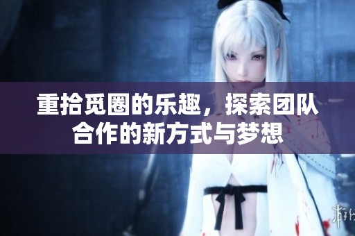 重拾觅圈的乐趣，探索团队合作的新方式与梦想