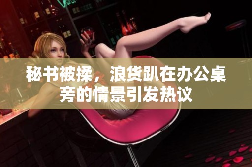 秘书被揉，浪货趴在办公桌旁的情景引发热议