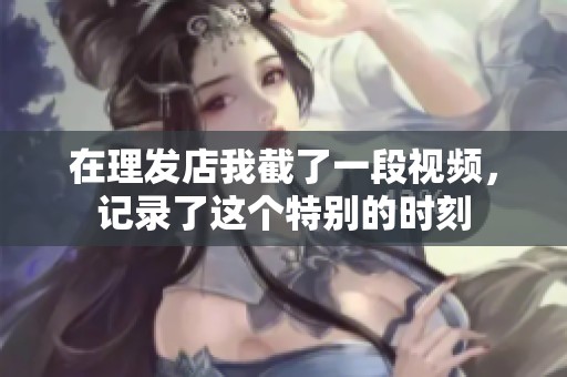 在理发店我截了一段视频，记录了这个特别的时刻