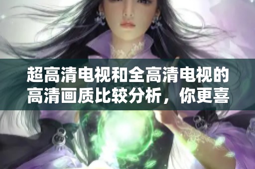 超高清电视和全高清电视的高清画质比较分析，你更喜欢哪种选择呢