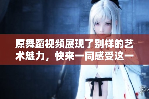 原舞蹈视频展现了别样的艺术魅力，快来一同感受这一精彩瞬间吧！