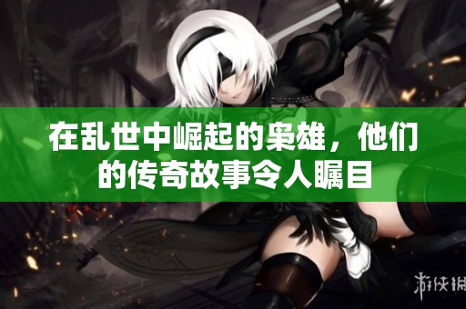 在乱世中崛起的枭雄，他们的传奇故事令人瞩目