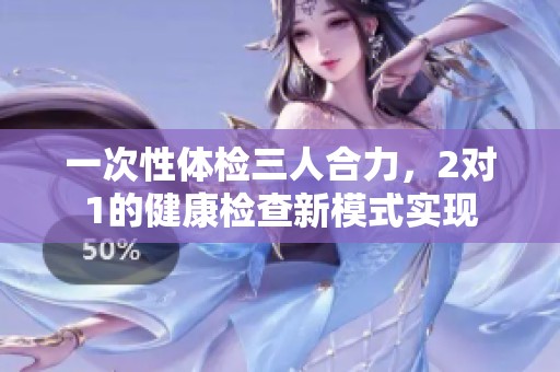 一次性体检三人合力，2对1的健康检查新模式实现