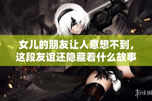 女儿的朋友让人意想不到，这段友谊还隐藏着什么故事呢