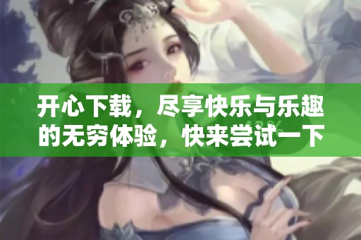 开心下载，尽享快乐与乐趣的无穷体验，快来尝试一下吧！