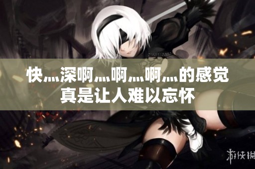 快灬深啊灬啊灬啊灬的感觉真是让人难以忘怀