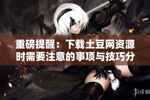 重磅提醒：下载土豆网资源时需要注意的事项与技巧分享