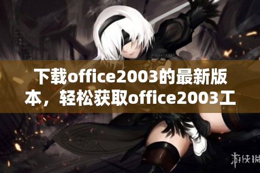 下载office2003的最新版本，轻松获取office2003工具的完整安装包