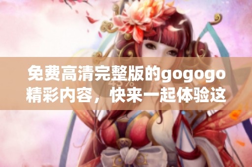 免费高清完整版的gogogo精彩内容，快来一起体验这部作品！