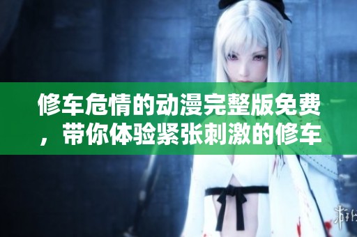 修车危情的动漫完整版免费，带你体验紧张刺激的修车冒险故事