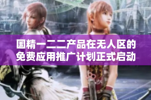 国精一二二产品在无人区的免费应用推广计划正式启动
