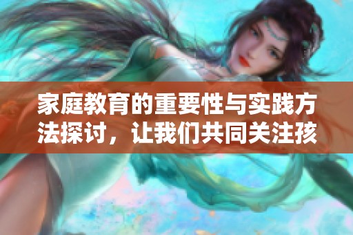 家庭教育的重要性与实践方法探讨，让我们共同关注孩子的成长与发展