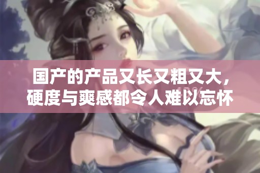 国产的产品又长又粗又大，硬度与爽感都令人难以忘怀