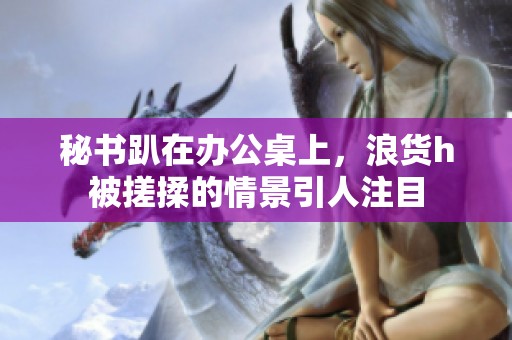 秘书趴在办公桌上，浪货h被搓揉的情景引人注目