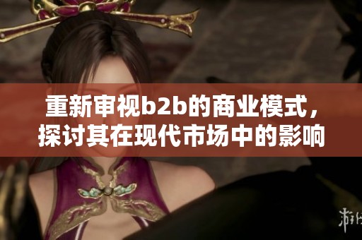 重新审视b2b的商业模式，探讨其在现代市场中的影响与机会