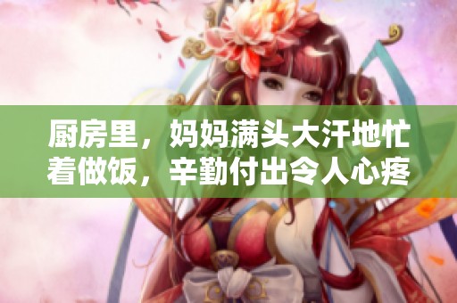 厨房里，妈妈满头大汗地忙着做饭，辛勤付出令人心疼