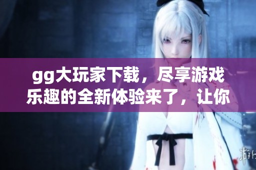 gg大玩家下载，尽享游戏乐趣的全新体验来了，让你畅玩无限！