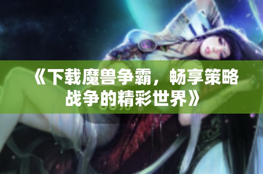 《下载魔兽争霸，畅享策略战争的精彩世界》
