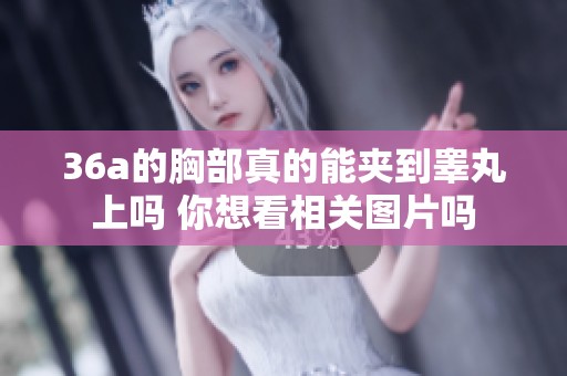 36a的胸部真的能夹到睾丸上吗 你想看相关图片吗