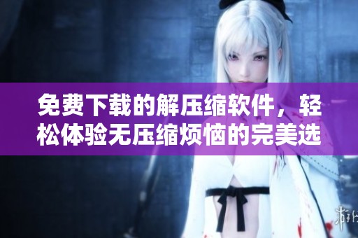 免费下载的解压缩软件，轻松体验无压缩烦恼的完美选择