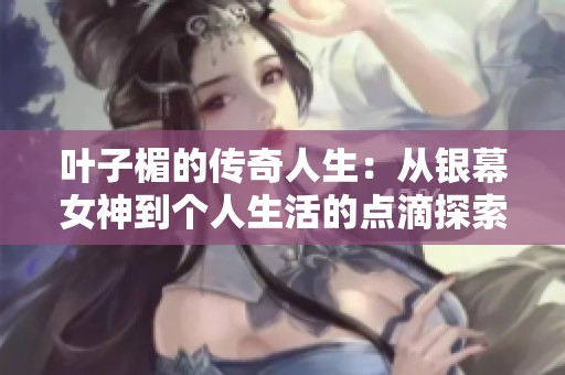 叶子楣的传奇人生：从银幕女神到个人生活的点滴探索