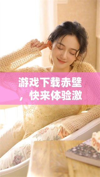 游戏下载赤壁，快来体验激烈战斗和精彩剧情的游戏世界