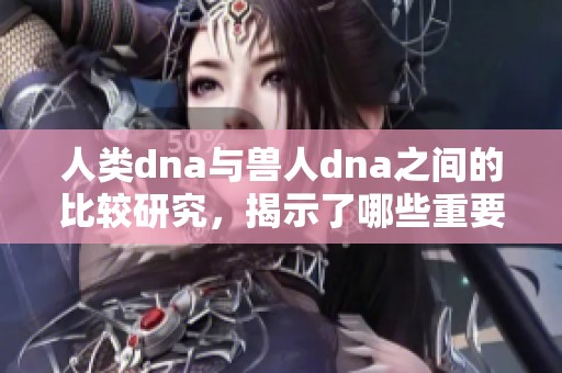 人类dna与兽人dna之间的比较研究，揭示了哪些重要的科学发现呢