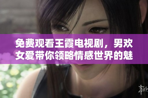 免费观看王霞电视剧，男欢女爱带你领略情感世界的魅力