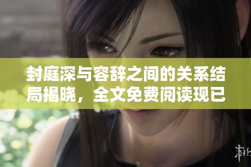 封庭深与容辞之间的关系结局揭晓，全文免费阅读现已开放！