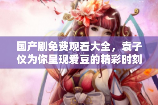 国产剧免费观看大全，袁子仪为你呈现爱豆的精彩时刻