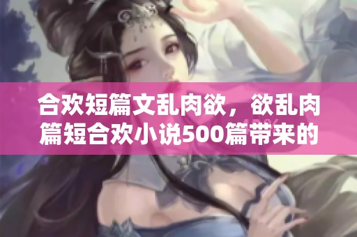 合欢短篇文乱肉欲，欲乱肉篇短合欢小说500篇带来的激情体验
