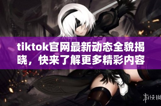tiktok官网最新动态全貌揭晓，快来了解更多精彩内容吧