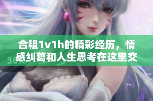 合租1v1h的精彩经历，情感纠葛和人生思考在这里交织