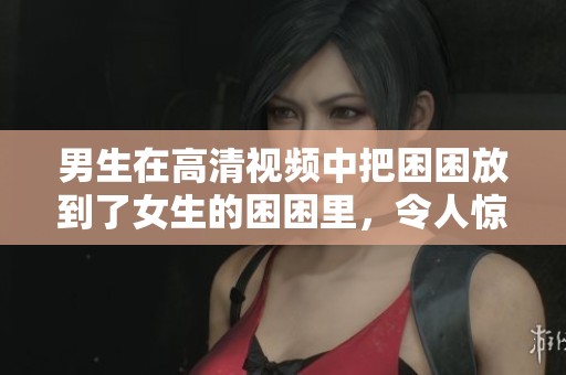 男生在高清视频中把困困放到了女生的困困里，令人惊讶不已。