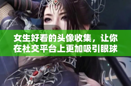 女生好看的头像收集，让你在社交平台上更加吸引眼球