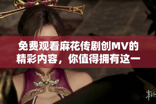 免费观看麻花传剧创MV的精彩内容，你值得拥有这一场视听盛宴