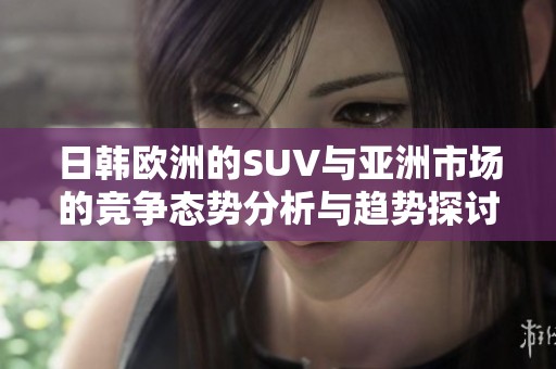 日韩欧洲的SUV与亚洲市场的竞争态势分析与趋势探讨