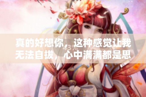 真的好想你，这种感觉让我无法自拔，心中满满都是思念