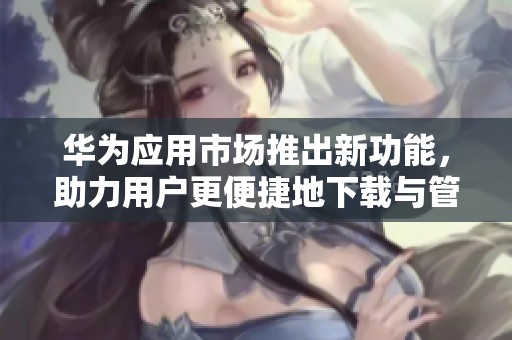 华为应用市场推出新功能，助力用户更便捷地下载与管理应用