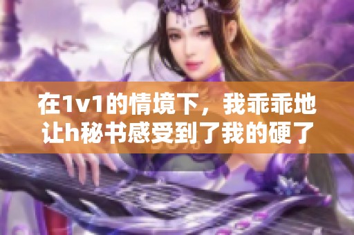 在1v1的情境下，我乖乖地让h秘书感受到了我的硬了状态。