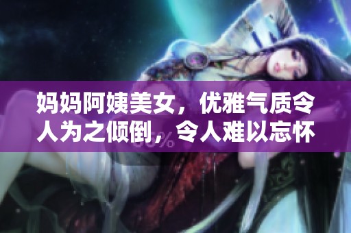 妈妈阿姨美女，优雅气质令人为之倾倒，令人难以忘怀的风采