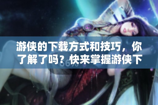 游侠的下载方式和技巧，你了解了吗？快来掌握游侠下载的正确方法吧！