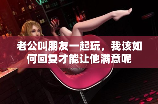 老公叫朋友一起玩，我该如何回复才能让他满意呢