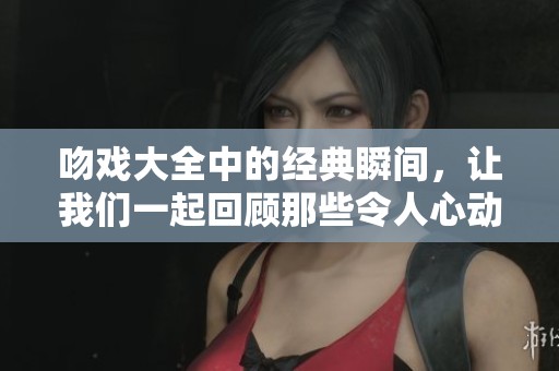 吻戏大全中的经典瞬间，让我们一起回顾那些令人心动的爱情画面